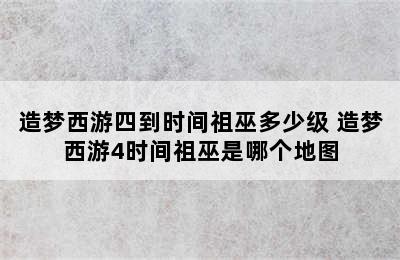 造梦西游四到时间祖巫多少级 造梦西游4时间祖巫是哪个地图